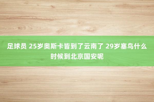 足球员 25岁奥斯卡皆到了云南了 29岁塞鸟什么时候到北京国安呢