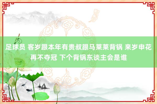 足球员 客岁跟本年有贵叔跟马莱莱背锅 来岁申花再不夺冠 下个背锅东谈主会是谁