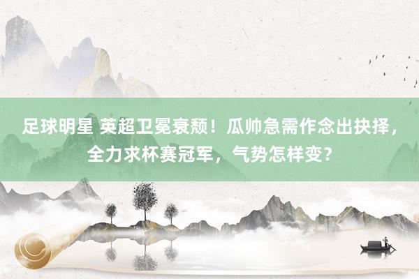 足球明星 英超卫冕衰颓！瓜帅急需作念出抉择，全力求杯赛冠军，气势怎样变？