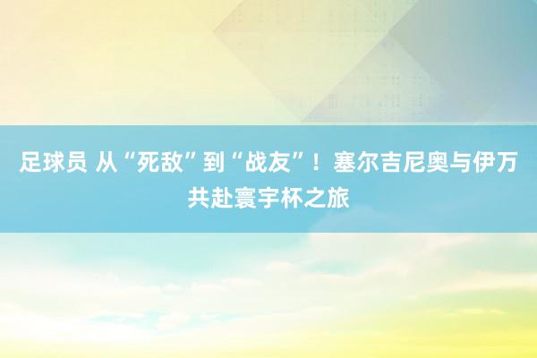 足球员 从“死敌”到“战友”！塞尔吉尼奥与伊万共赴寰宇杯之旅